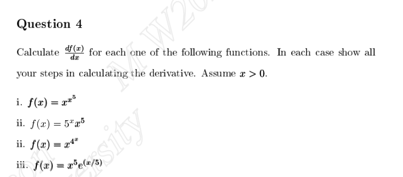 Question 4
Calculate
df (x)
da
your steps in calculating the derivative. Assume x > 0.
W2
for each one of the following functions. In each case show all
i. f(x) = x³
ii. f(x) = 5x5
ii. f(x) = x4"
iii. f(x)=x5(x/5)
sity