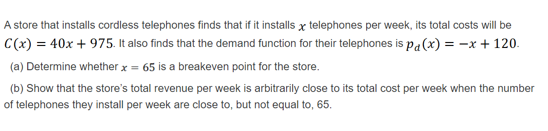 A store that installs cordless telephones finds that if it installs x telephones per week, its total costs will be
C (x) =
= 40x + 975. It also finds that the demand function for their telephones is pa(x) = -x + 120.
(a) Determine whether x = 65 is a breakeven point for the store.
(b) Show that the store's total revenue per week is arbitrarily close to its total cost per week when the number
of telephones they install per week are close to, but not equal to, 65.
