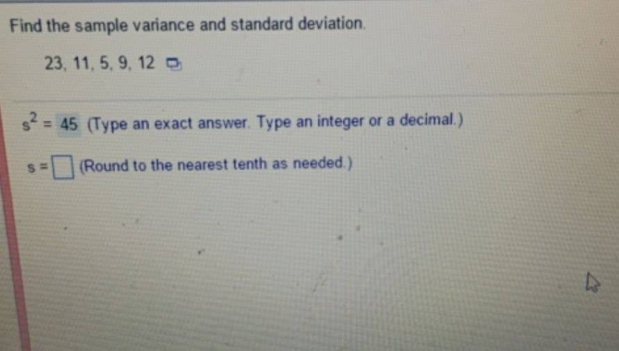 Find the sample variance and standard deviation.
23, 11, 5, 9, 12
s²=
= 45 (Type an exact answer. Type an integer or a decimal.)
s=(Round to the nearest tenth as needed.)