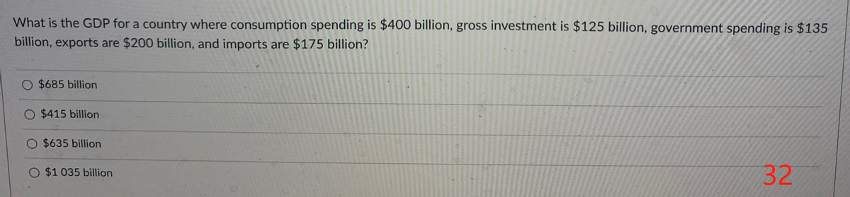 What is the GDP for a country where consumption spending is $400 billion, gross investment is $125 billion, government spending is $135
billion, exports are $200 billion, and imports are $175 billion?
O $685 billion
O $415 billion
O $635 billion
O $1 035 billion
32