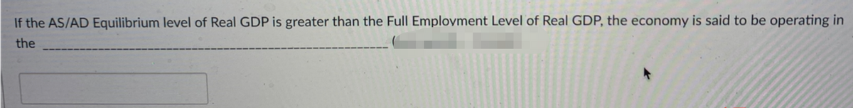 If the AS/AD Equilibrium level of Real GDP is greater than the Full Employment Level of Real GDP, the economy is said to be operating in
the