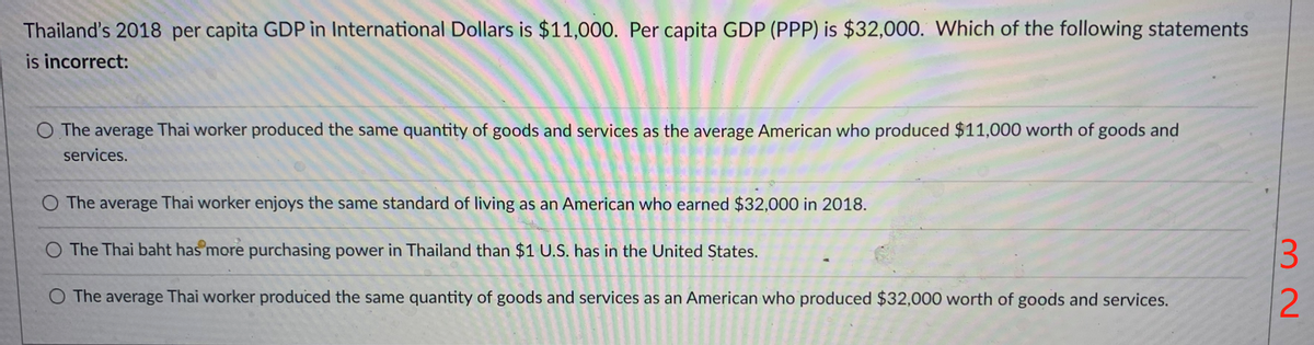 Thailand's 2018 per capita GDP in International Dollars is $11,000. Per capita GDP (PPP) is $32,000. Which of the following statements
is incorrect:
O The average Thai worker produced the same quantity of goods and services as the average American who produced $11,000 worth of goods and
services.
The average Thai worker enjoys the same standard of living as an American who earned $32,000 in 2018.
O The Thai baht has more purchasing power in Thailand than $1 U.S. has in the United States.
O The average Thai worker produced the same quantity of goods and services as an American who produced $32,000 worth of goods and services.
32
2