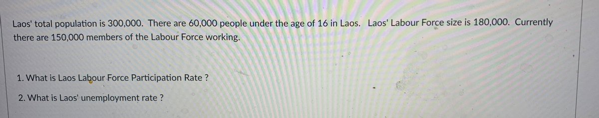 Laos' total population is 300,000. There are 60,000 people under the age of 16 in Laos. Laos' Labour Force size is 180,000. Currently
there are 150,000 members of the Labour Force working.
1. What is Laos Labour Force Participation Rate?
2. What is Laos' unemployment rate?