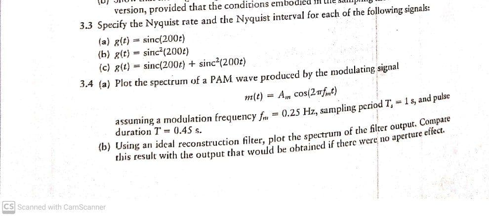 version, provided that the conditions embodied
3.3 Specify the Nyquist rate and the Nyquist interval for each of the following signals:
(a) g(t) = sinc(200t)
(b) g(t) = sinc²(200t)
(c) 8(t) = sinc(200t) + sinc?(200t)
3.4 (a) Plot the spectrum of a PAM wave produced by the modulating signal
m(t)
Am cos(2nft)
assuming a modulation frequency f., = 0.25 Hz, sampling period T, 1 s, and pulse
duration T = 0.45 s.
(b) Using an ideal reconstruction filter, plot the spectrum of the filter output. Compare
this result with the output that would be obtained if there were no aperture elleeti
CS Scanned with CamScanner
