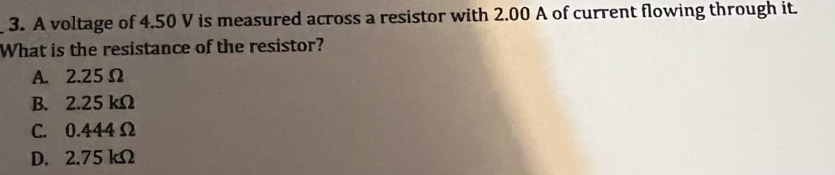 3. A voltage of 4.50 V is measured across a resistor with 2.00 A of current flowing through it.
What is the resistance of the resistor?
A. 2.25 0
B. 2.25 kn
C. 0.444 Ω
D. 2.75 ΚΩ