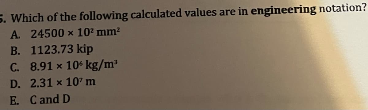 5. Which of the following calculated values are in engineering notation?
A. 24500 × 10² mm²
B. 1123.73 kip
C. 8.91 x 106 kg/m³
D. 2.31 x 107 m
E. Cand D