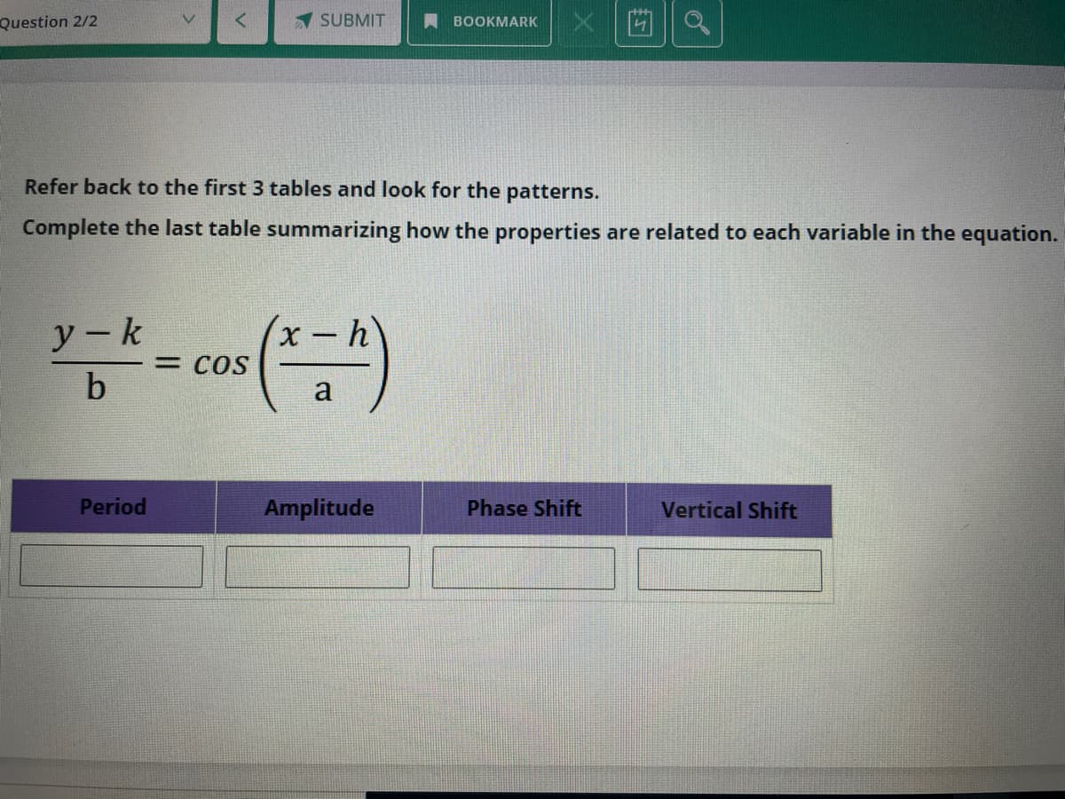 x |凹1|a
Question 2/2
SUBMIT
BOOKMARK
Refer back to the first 3 tables and look for the patterns.
Complete the last table summarizing how the properties are related to each variable in the equation.
y-k
x-h
= COS
b
a
Period
Amplitude
Phase Shift
Vertical Shift
