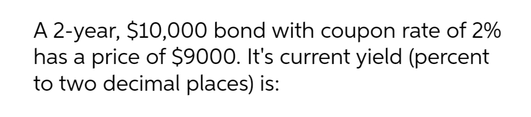 A 2-year, $10,000 bond with coupon rate of 2%
has a price of $9000. It's current yield (percent
to two decimal places) is:
