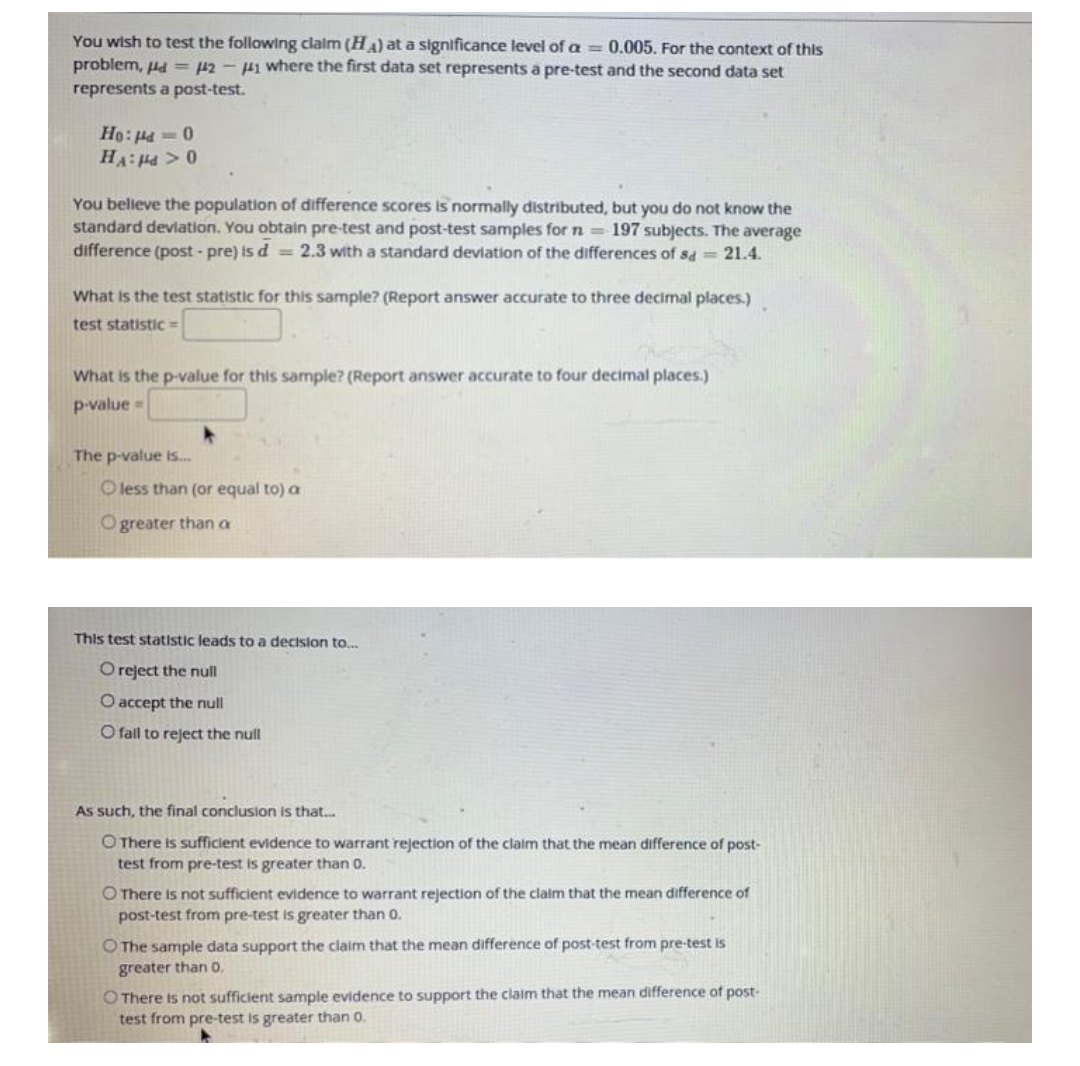 You wish to test the following claim (HA) at a significance level of a = 0.005. For the context of this
problem, Hd = 42-H1 where the first data set represents a pre-test and the second data set
represents a post-test.
0 - Pri :0H
0<Prf:VH
You belleve the population of difference scores is normally distributed, but you do not know the
standard devlation. You obtain pre-test and post-test samples for n 197 subjects. The average
difference (post - pre) is d = 2.3 with a standard devlation of the differences of sa = 21.4.
What is the test statistic for this sample? (Report answer accurate to three decimal places.)
test statistic=
What is the p-value for this sample? (Report answer accurate to four decimal places.)
p-value=
The p-value is.
O less than (or equal to) a
Ogreater than a
This test statistic leads to a decision to.
Oreject the null
O accept the null
O fall to reject the null
As such, the final conclusion is that..
O There is sufficient evidence to warrant rejection of the claim that the mean difference of post-
test from pre-test is greater than 0.
O There is not sufficient evidence to warrant rejection of the claim that the mean difference of
post-test from pre-test is greater than 0.
O The sample data support the claim that the mean difference of post-test from pre-test is
greater than o.
O There is not sufficient sample evidence to support the claim that the mean difference of post-
test from pre-test is greater than 0.
