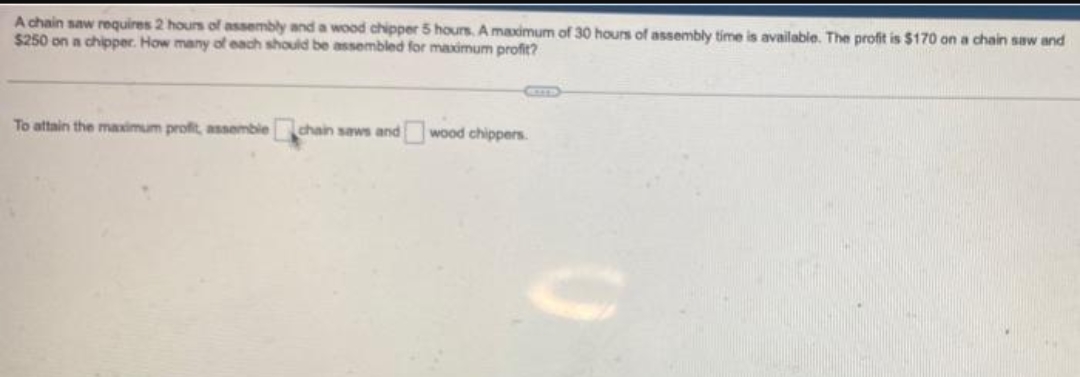 A chain saw requires 2 hours of assembly and a wood chipper 5 hours. A maximum of 30 hours of assembly time is available. The profit is $170 on a chain saw and
$250 on a chipper. How many of each should be assembled for maximum profit?
To attain the maximum profit, assemble chain saws and wood chippers.
