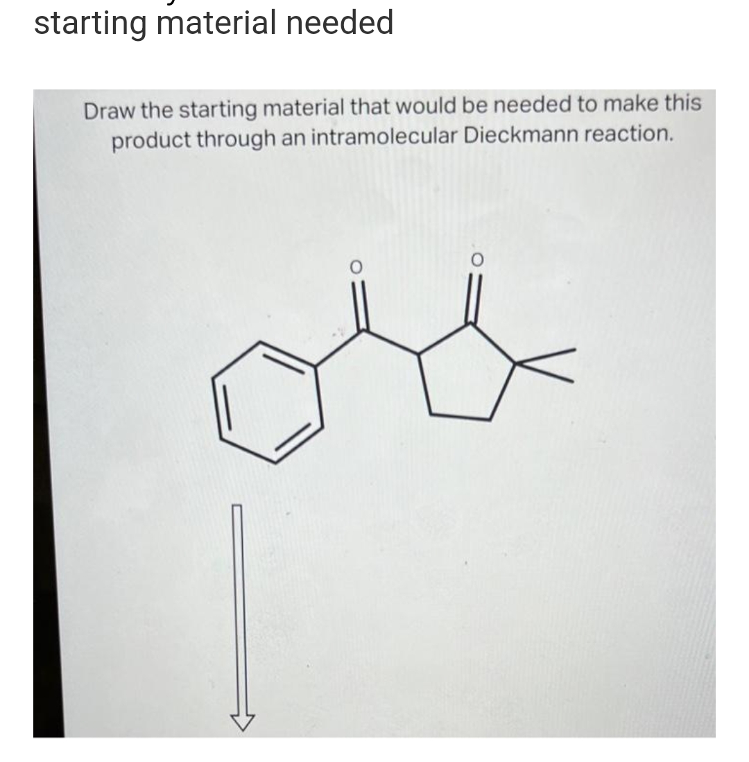 starting material needed
Draw the starting material that would be needed to make this
product through an intramolecular Dieckmann reaction.
