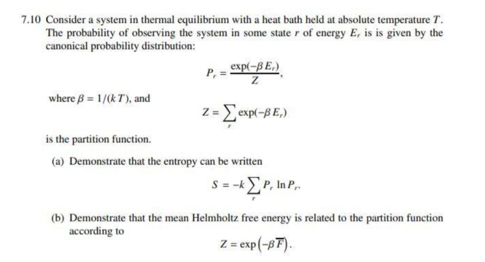 7.10 Consider a system in thermal equilibrium with a heat bath held at absolute temperature T.
The probability of observing the system in some state r of energy E, is is given by the
canonical probability distribution:
exp(-BE,)
P, =
where B = 1/(k T), and
Z =
Eexp(-B E,)
is the partition function.
(a) Demonstrate that the entropy can be written
S=ΣΡ In P,
(b) Demonstrate that the mean Helmholtz free energy is related to the partition function
according to
Z = exp(-8F).
