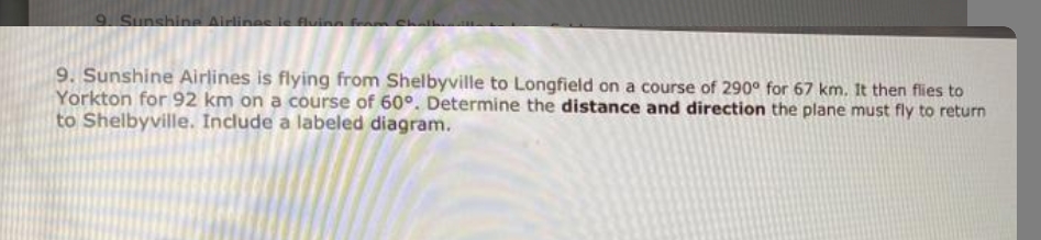 9. Sunshine Airlines je fluina from
9. Sunshine Airlines is flying from Shelbyville to Longfield on a course of 290° for 67 km. It then flies to
Yorkton for 92 km on a course of 60°. Determine the distance and direction the plane must fly to return
to Shelbyville. Include a labeled diagram.
