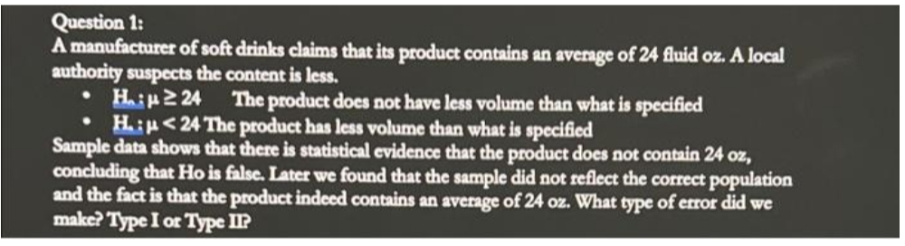 Question 1:
A manufacturer of soft drinks claims that its product contains an average of 24 fluid oz. A local
authority suspects the content is less.
Hip2 24
• H:p<24 The product has less volume than what is specified
Sample data shows that there is statistical evidence that the product does not contain 24 oz,
concluding that Ho is false. Later we found that the sample did not reflect the correct population
and the fact is that the product indeed contains an average of 24 oz. What type of error did we
make? Type I or Type IP
The product does not have less volume than what is specified
