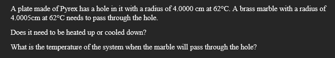 A plate made of Pyrex has a hole in it with a radius of 4.0000 cm at 62°C. A brass marble with a radius of
4.0005cm at 62°C needs to pass through the hole.
Does it need to be heated up or cooled down?
What is the temperature of the system when the marble will pass through the hole?
