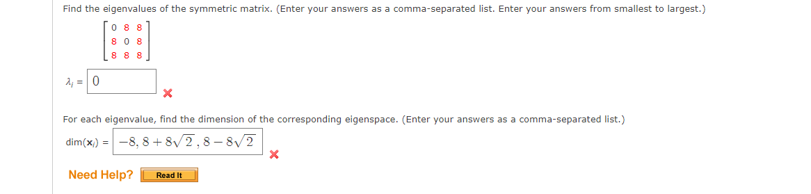 Find the eigenvalues of the symmetric matrix. (Enter your answers as a comma-separated list. Enter your answers from smallest to largest.)
0 88
8 0 8
888
A; = 0
For each eigenvalue, find the dimension of the corresponding eigenspace. (Enter your answers as a comma-separated list.)
dim(x) =-8, 8+ 8/2,8 – 8/2
Need Help?
Read It
