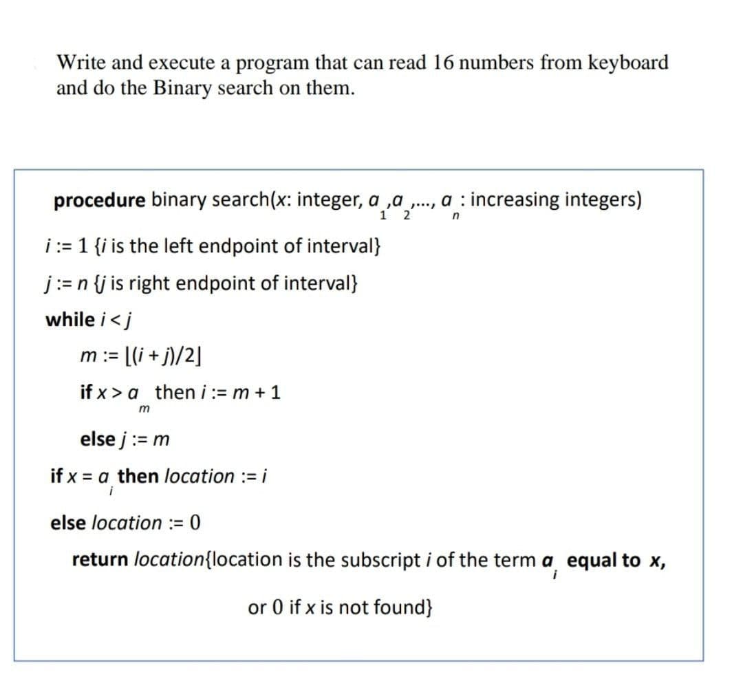 Write and execute a program that can read 16 numbers from keyboard
and do the Binary search on them.
procedure binary search(x: integer, a ,a ., a : increasing integers)
2
i:= 1 {i is the left endpoint of interval}
j:= n {j is right endpoint of interval}
while i<j
m := [(i + j)/2]
if x > a theni:= m + 1
else j:= m
if x = a then location := i
i
else location := 0
return location{location is the subscript i of the term a equal to x,
or 0 if x is not found}
