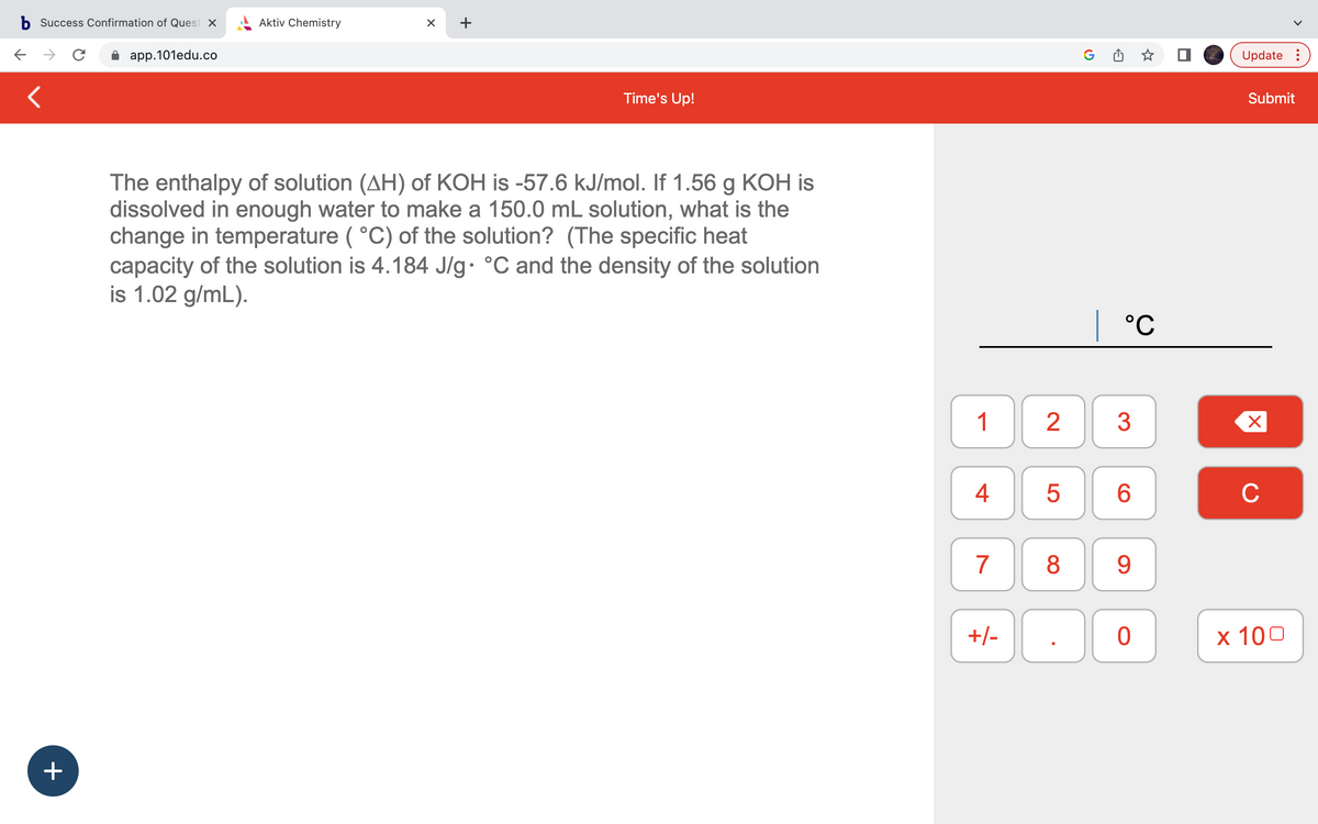 b Success Confirmation of Quest x
C
app.101edu.co
<
+
Aktiv Chemistry
X
+
Time's Up!
The enthalpy of solution (AH) of KOH is -57.6 kJ/mol. If 1.56 g KOH is
dissolved in enough water to make a 150.0 mL solution, what is the
change in temperature (°C) of the solution? (The specific heat
capacity of the solution is 4.184 J/g °C and the density of the solution
is 1.02 g/mL).
1
4
7
+/-
2
5
8
| °℃
3
6
9
0
Update:
Submit
X
C
x 100