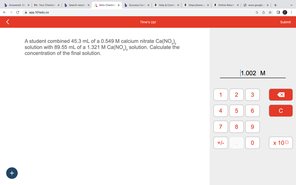 b Answered: 200 x M Your Chemistry × b Search results x
app.101edu.co
с
<
+
Aktiv Chemistr X b Success Confi x a Help & Contac xa https://www.axa Online Return x
Time's Up!
A student combined 45.3 mL of a 0.549 M calcium nitrate Ca(NO3)₂
solution with 89.55 mL of a 1.321 M Ca(NO3)₂ solution. Calculate the
concentration of the final solution.
1
4
7
+/-
5
www.google.cox +
G
2 3
8
1.002 M
6
9
0
Submit
X
C
x 100