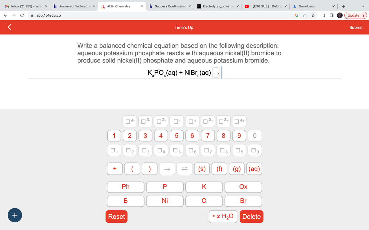 M Inbox (21,355) - sarah × b Answered: Write a bal x
→ C
app.101edu.co
<
+
Aktiv Chemistry
1
+
Write a balanced chemical equation based on the following description:
aqueous potassium phosphate reacts with aqueous nickel(II) bromide to
produce solid nickel(II) phosphate and aqueous potassium bromide.
K₂PO₂(aq) + NiBr₂(aq)
■
Reset
Ph
X b Success Confirmation X
+
B
2 3
U
□2 ☐
3
OC )
4
P
Time's Up!
Ni
LO
5
05
D2L Electrolytes_powerpo X
+
0²+
6 7 8
07
= (s)
K
O
3+
(1)
4+
• x H₂O
[ENG SUB] I Belong X
9 0
☐9 口。
(g) (aq)
Ox
Br
Delete
Downloads
=S
x +
Update:
Submit