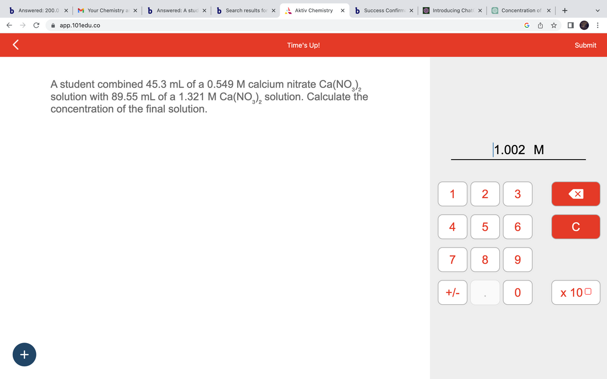 b Answered: 200.0 X M Your Chemistry ar x b Answered: A stud xb Search results for X
с
app.101edu.co
<
+
Aktiv Chemistry X b Success Confirma X
Time's Up!
A student combined 45.3 mL of a 0.549 M calcium nitrate Ca(NO3)₂
solution with 89.55 mL of a 1.321 M Ca(NO3)₂ solution. Calculate the
concentration of the final solution.
Introducing Chat X
1
4
7
+/-
5
Concentration of x +
2 3
8
1.002 M
6
9
G
0
Submit
X
C
x 100