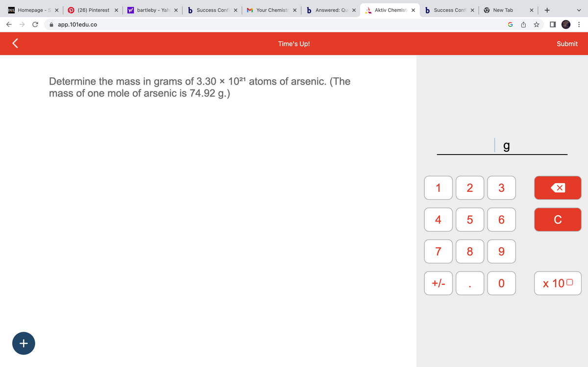 D2L Homepage - S X (26) Pinterest x y bartleby - Yahox b Success Confi x
с
app.101edu.co
<
+
M Your Chemistry x b Answered: Que x
Time's Up!
Determine the mass in grams of 3.30 × 1021 atoms of arsenic. (The
mass of one mole of arsenic is 74.92 g.)
Aktiv Chemistr X
b Success Confi x
1
4
7
+/-
5
New Tab
2 3
8
g
6
9
G
0
x +
Submit
X
C
x 100