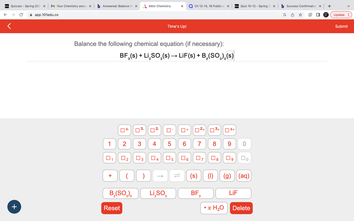 D21 Quizzes - Spring 2023 × |
с
<
+
Your Chemistry answe × b Answered: Balance th ×
app.101edu.co
1
Balance the following chemical equation (if necessary):
BF (s) + Li₂SO₂ (s) → LiF(s) + B₂(SO₂),(s)
+
04-
Reset
2
O
B₂(SO3)3
0₂
0
♡
3
3
Aktiv Chemistry
)
Time's Up!
4
□
5
Li₂SO₂
л
n
=
O)
04 05 06
6
+
Ch 12-14, 18 Public sp X
2+
7
07
BF
(s) (1)
3
ल
³+ 4+
8 9
☐8
(g)
D2L Quiz 10-12 - Spring 20 X
• x H₂O
LiF
0
口。
(aq)
Delete
b Success Confirmation x | +
Update:
Submit