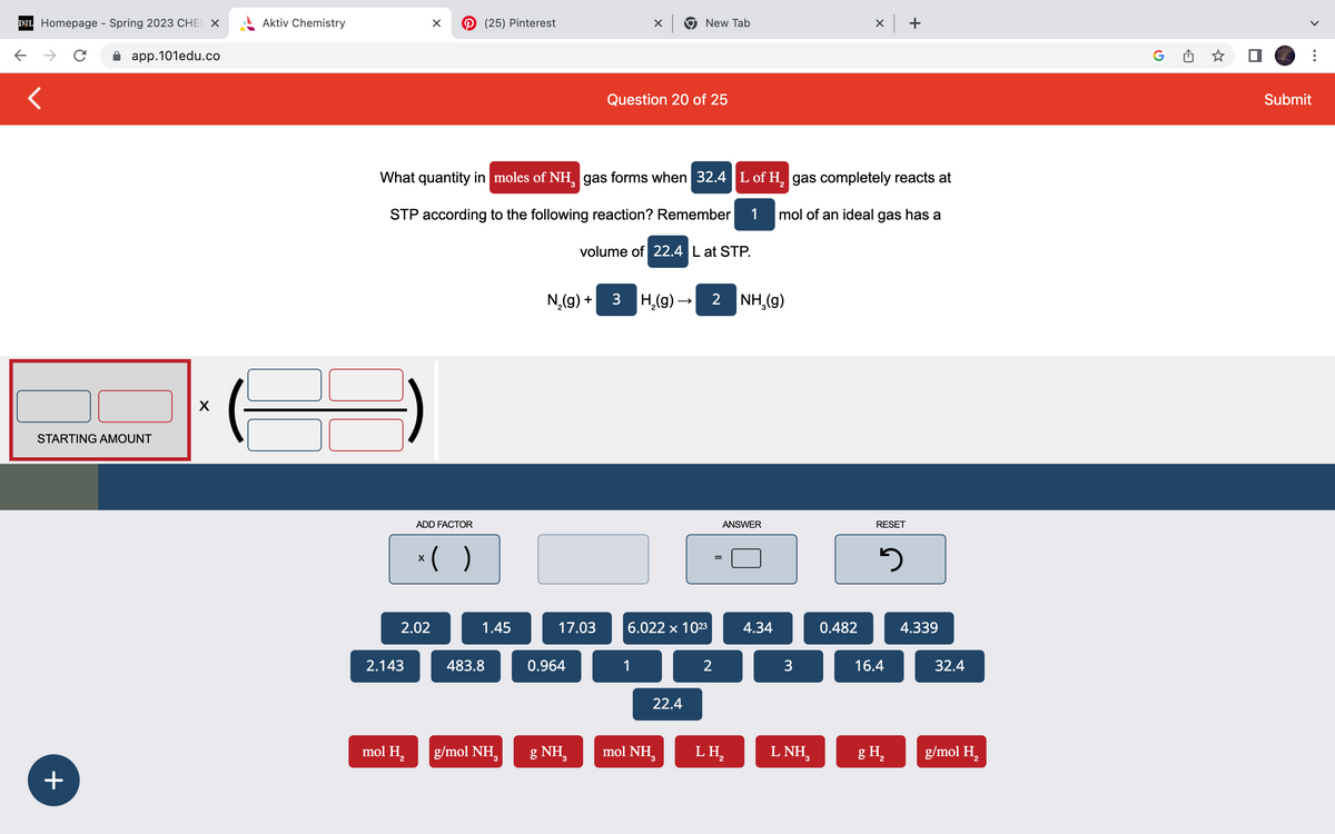 D2L Homepage - Spring 2023 CHEN X
<
с
+
app.101edu.co
STARTING AMOUNT
X
Aktiv Chemistry
2.143
X
2.02
mol H₂
ADD FACTOR
x( )
(25) Pinterest
What quantity in moles of NH, gas forms when 32.4 L of H₂ gas completely reacts at
3
2
STP according to the following reaction? Remember 1
mol of an ideal gas has a
1.45
483.8
g/mol NH₂
3
17.03
0.964
X
g NH
Question 20 of 25
N₂(g) + 3 H₂(g) → 2 NH₂(g)
volume of 22.4 L at STP.
New Tab
1
6.022 x 10²3
22.4
mol NHg
2
=
ANSWER
LH₂
2
4.34
3
LNH,
x +
0.482
RESET
3
16.4
g H₂
4.339
32.4
g/mol H₂
G
Submit