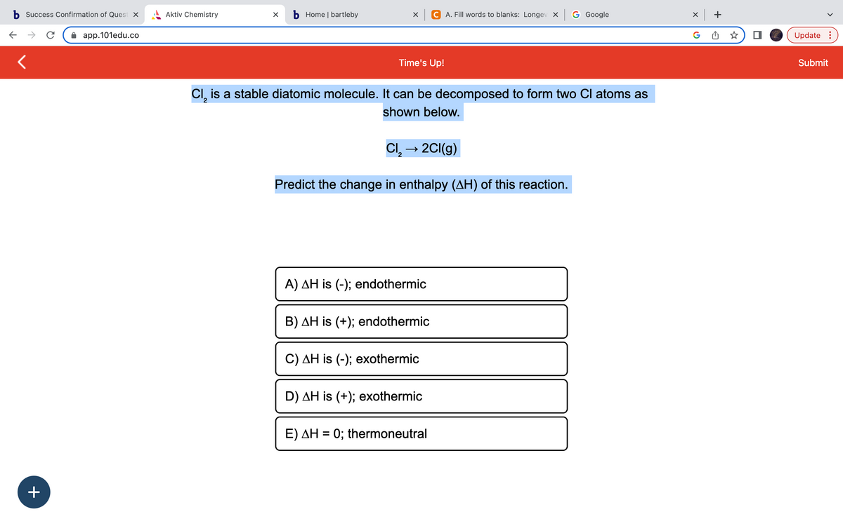 b Success Confirmation of Quest x
app.101edu.co
<
+
с
Aktiv Chemistry
b Home | bartleby
XCA. Fill words to blanks: Longev x G Google
Time's Up!
Cl, is a stable diatomic molecule. It can be decomposed to form two Cl atoms as
2
shown below.
Cl₂ → 2Cl(g)
Predict the change in enthalpy (AH) of this reaction.
A) AH is (-); endothermic
B) AH is (+); endothermic
C) AH is (-); exothermic
D) AH is (+); exothermic
E) AH = 0; thermoneutral
X
+
Update:
Submit