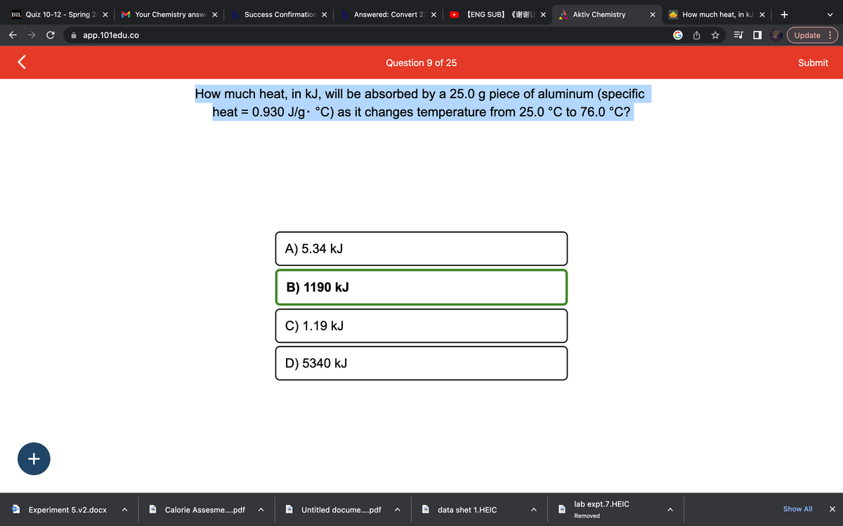 D2L Quiz 10-12 - Spring 20 X
<
+
Your Chemistry answe X
app.101edu.co
W Experiment 5.v2.docx
Success Confirmation X
Calorie Assesme....pdf
A) 5.34 kJ
B) 1190 kJ
How much heat, in kJ, will be absorbed by a 25.0 g piece of aluminum (specific
heat = 0.930 J/g• °C) as it changes temperature from 25.0 °C to 76.0 °C?
C) 1.19 kJ
Answered: Convert 23 X
D) 5340 kJ
Question 9 of 25
Untitled docume....pdf
【ENG SUB】《谢谢让 ×
Aktiv Chemistry
data shet 1.HEIC
lab expt.7.HEIC
Removed
X
How much heat, in kJ, X
=S
Update :
Submit
Show All
X