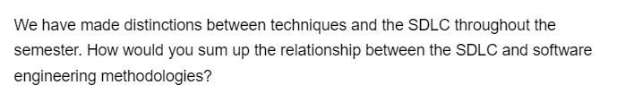 We have made distinctions between techniques and the SDLC throughout the
semester. How would you sum up the relationship between the SDLC and software
engineering methodologies?