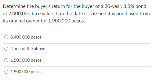 Determine the buyer's return for the buyer of a 20-year, 8.5% bond
of 2,000,000 face value if on the date it is issued it is purchased from
its original owner for 1,900,000 pesos.
3,400,000 pesos
None of the above
O 1,500,000 pesos
O 1,900,000 pesos