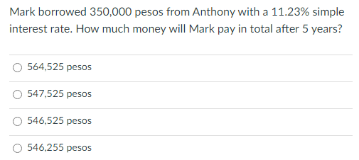 Mark borrowed 350,000 pesos from Anthony with a 11.23% simple
interest rate. How much money will Mark pay in total after 5 years?
564,525 pesos
547,525 pesos
546,525 pesos
546,255 pesos