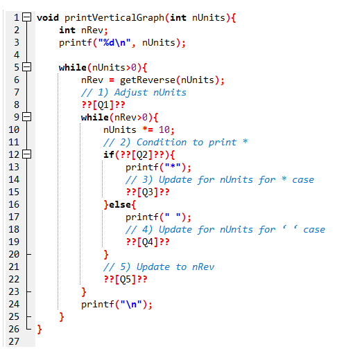 -0
FAMAS oro ag
-0
1 void printVerticalGraph(int nUnits) {
2
4
9
10
11
12
13
14
15
16
17
456
BARHEIDEN
18
19
20
21
22
23
24
25
26
27
int nRev;
printf("%d\n", nUnits);
while (nUnits>0){
nRev = getReverse (nUnits);
// 1) Adjust nUnits
?? [Q1] ??
while (nRev>0){
nUnits *= 10;
// 2) Condition to print *
if(?? [Q2]??) {
printf("*");
}
// 3) Update for nUnits for * case
?? [Q3] ??
}else{
printf(" ");
// 4) Update for nUnits for
?? [Q4]??
}
// 5) Update to nRev
?? [Q5]??
printf("\n");
case