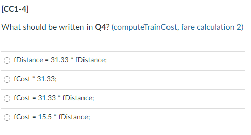 [CC1-4]
What should be written in Q4? (computeTrainCost, fare calculation 2)
fDistance = 31.33 * fDistance;
O fCost * 31.33;
fCost = 31.33 * fDistance;
fCost = 15.5 * fDistance;