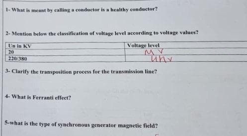 1- What is meant by calling a conductor is a healthy conductor?
2- Mention below the classification of voltage level according to voltage values?
Un in KV
Voltage level
MV
20
220/380
3- Clarify the transposition process for the transmission line?
4- What is Ferranti effect?
uny
5-what is the type of synchronous generator magnetic field?