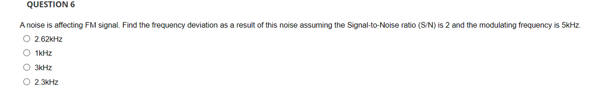 QUESTION 6
A noise is affecting FM signal. Find the frequency deviation as a result of this noise assuming the Signal-to-Noise ratio (S/N) is 2 and the modulating frequency is 5kHz.
O 2.62kHz
O 1kHz
O 3kHz
O 2.3kHz