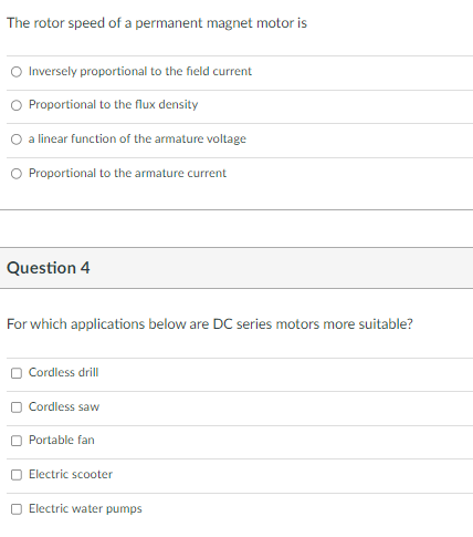 The rotor speed of a permanent magnet motor is
O Inversely proportional to the field current
O Proportional to the flux density
a linear function of the armature voltage
O Proportional to the armature current
Question 4
For which applications below are DC series motors more suitable?
O Cordless drill
O Cordless saw
Portable fan
Electric scooter
Electric water pumps