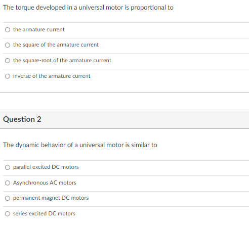 The torque developed in a universal motor is proportional to
O the armature current
the square of the armature current
the square-root of the armature current
O inverse of the armature current
Question 2
The dynamic behavior of a universal motor is similar to
O parallel excited DC motors
Asynchronous AC motors
O permanent magnet DC motors
O series excited DC motors