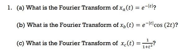 1. (a) What is the Fourier Transform of x₁(t) = e-t?
(b) What is the Fourier Transform of xp (t) = e-ticos (2t)?
(c) What is the Fourier Transform of xc(t) =
1
1+t²
-?