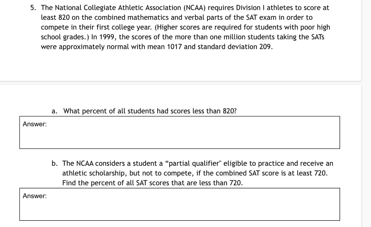 5. The National Collegiate Athletic Association (NCAA) requires Division I athletes to score at
least 820 on the combined mathematics and verbal parts of the SAT exam in order to
compete in their first college year. (Higher scores are required for students with poor high
school grades.) In 1999, the scores of the more than one million students taking the SATS
were approximately normal with mean 1017 and standard deviation 209.
a. What percent of all students had scores less than 82O?
Answer:
b. The NCAA considers a student a "partial qualifier" eligible to practice and receive an
athletic scholarship, but not to compete, if the combined SAT score is at least 720.
Find the percent of all SAT scores that are less than 720.
Answer:
