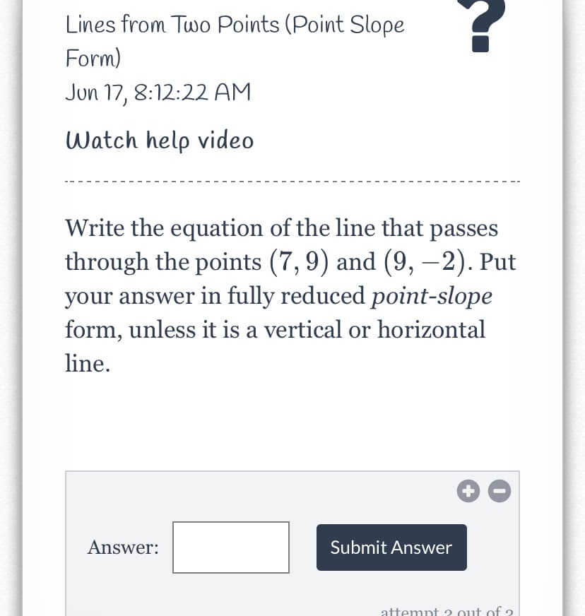 Lines from Two Points (Point Slope
Form)
Jun 17, 8:12:22 AM
Watch help video
Write the equation of the line that passes
through the points (7,9) and (9, –2). Put
your answer in fully reduced point-slope
form, unless it is a vertical or horizontal
line.
Answer:
Submit Answer
attempt 2 out of 2
+
