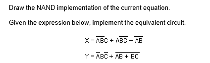 Draw the NAND implementation of the current equation.
Given the expression below, implement the equivalent circuit.
X = ABC + ABC + AB
Y = ABC + AB + BC
