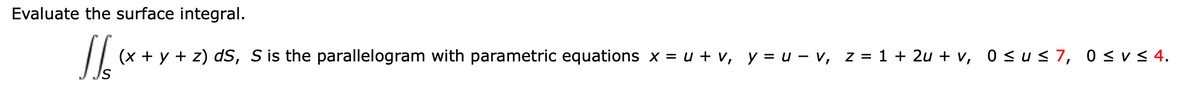 Evaluate the surface integral.
(x + y + z) dS, S is the parallelogram with parametric equations x = u + v, y = u - v, z = 1 + 2u + v, 0 <us 7, 0 <v< 4.
