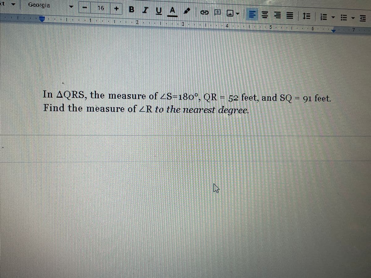 Georgia
16
BIUA.
三=山=|=|m、m4间
7
In AQRS, the measure of S=180°, OR = 52 feet, and SQ = 91 feet.
Find the measure of 4R to the nearest degree.
