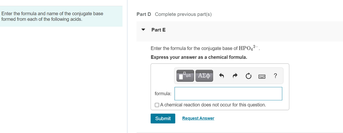 Enter the formula and name of the conjugate base
formed from each of the following acids.
Part D Complete previous part(s)
Part E
Enter the formula for the conjugate base of HPO4²-.
Express your answer as a chemical formula.
ΑΣΦ
?
formula:
O A chemical reaction does not occur for this question.
Submit
Request Answer
