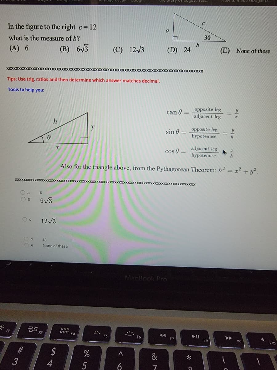 ### Problem Statement

In the figure to the right, \(c = 12\). What is the measure of \(b\)?
- (A) 6
- (B) \(6\sqrt{3}\)
- (C) \(12\sqrt{3}\)
- (D) 24
- (E) None of these

### Diagram
The figure shows a right triangle with a hypotenuse \(c = 12\), an angle of 30 degrees, and sides labeled \(a\) and \(b\). The right angle is between \(a\) and \(b\).

### Tips
Use trigonometric ratios and then determine which answer matches decimal.

### Tools to Help You
For the triangle below:
```
       /|
      / |
  h  /  |
    /   | y
   /θ___|
  x
```
- \(\tan \theta = \frac{\text{opposite leg}}{\text{adjacent leg}} = \frac{y}{x}\)
- \(\sin \theta = \frac{\text{opposite leg}}{\text{hypotenuse}} = \frac{y}{h}\)
- \(\cos \theta = \frac{\text{adjacent leg}}{\text{hypotenuse}} = \frac{x}{h}\)

Also for the triangle above, from the Pythagorean Theorem: \(h^2 = x^2 + y^2\).

### Answer Choices
- (A) 6
- (B) \(6\sqrt{3}\)
- (C) \(12\sqrt{3}\)
- (D) 24
- (E) None of these