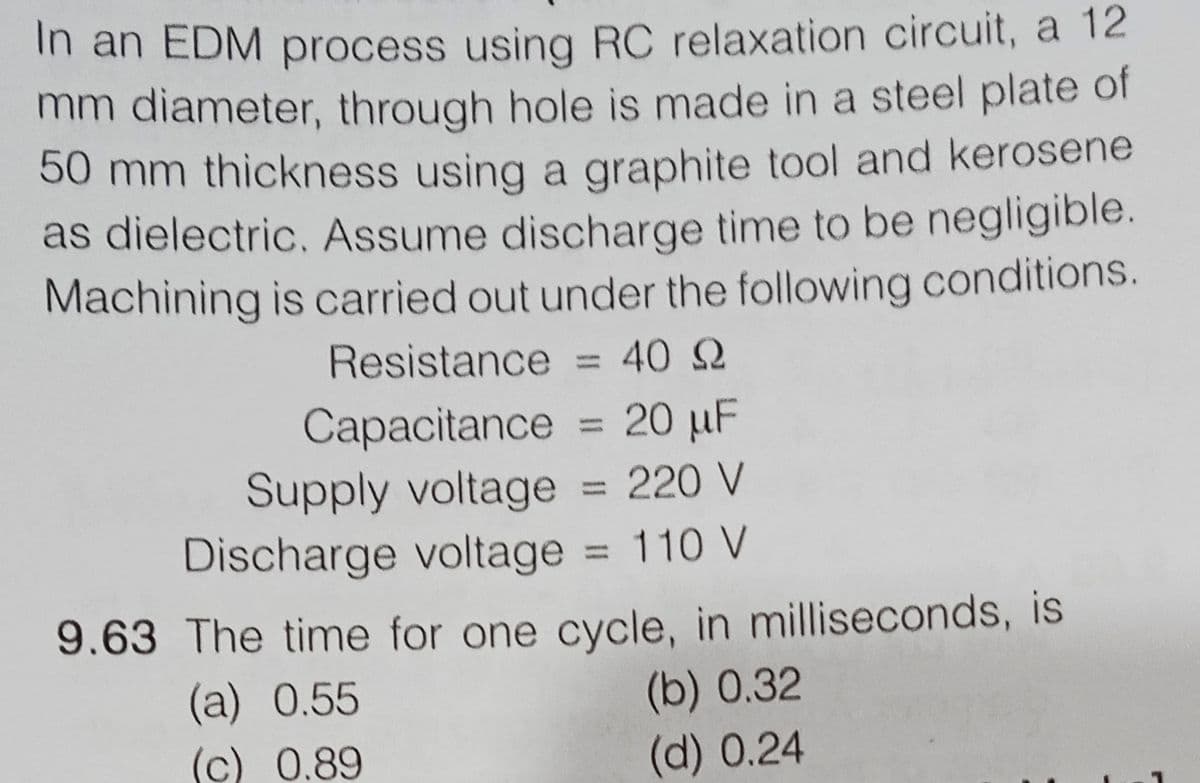 In an EDM process using RC relaxation circuit, a 12
mm diameter, through hole is made in a steel plate of
50 mm thickness using a graphite tool and kerosene
as dielectric. Assume discharge time to be negligible.
Machining is carried out under the following conditions.
Resistance = 40 2
%3D
Capacitance = 20 µF
Supply voltage = 220 V
Discharge voltage = 110 V
%3D
9.63 The time for one cycle, in milliseconds, is
(a) 0.55
(c) 0.89
(b) 0.32
(d) 0.24
