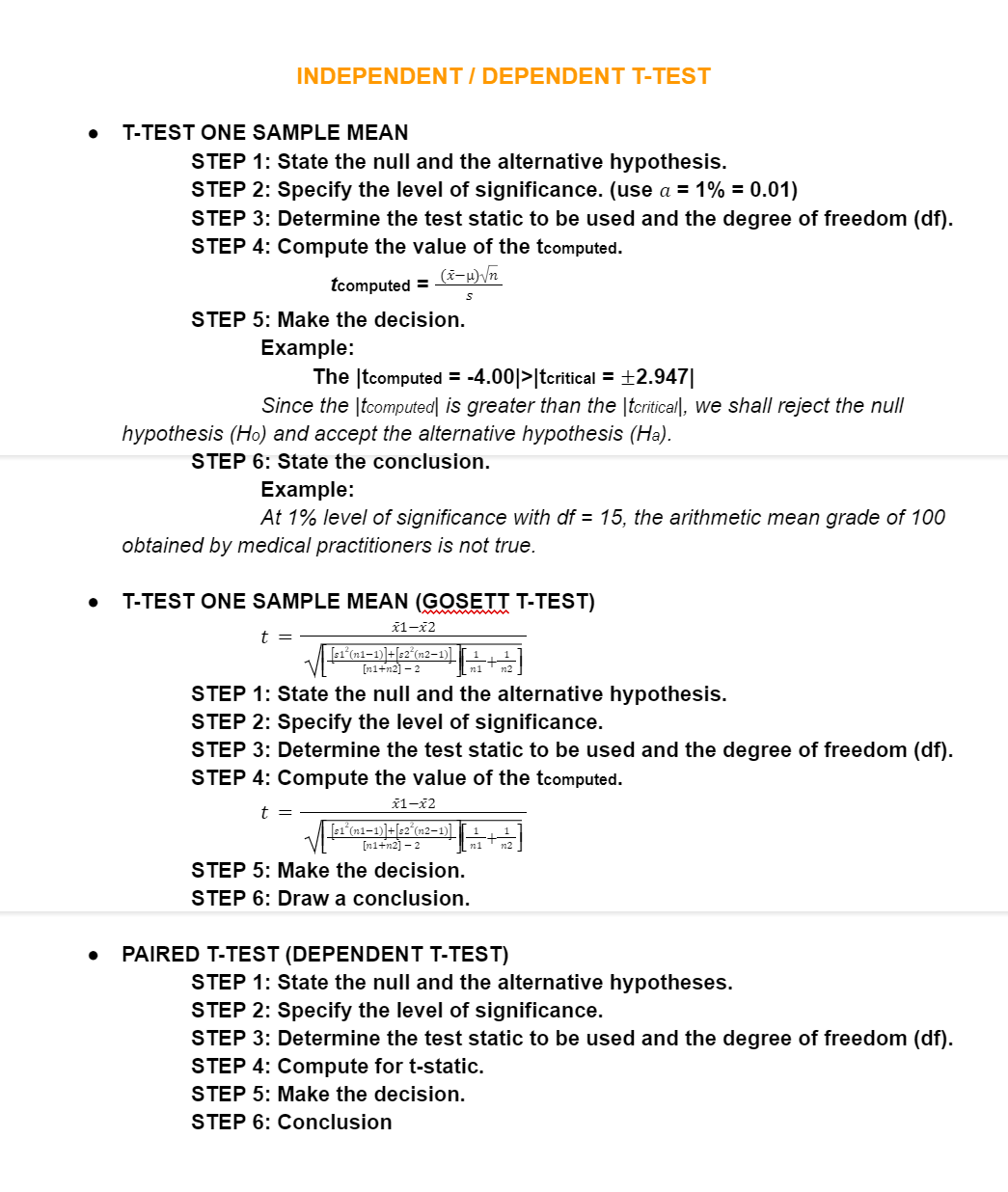 INDEPENDENT / DEPENDENT T-TEST
T-TEST ONE SAMPLE MEAN
STEP 1: State the null and the alternative hypothesis.
STEP 2: Specify the level of significance. (use a = 1% = 0.01)
STEP 3: Determine the test static to be used and the degree of freedom (df).
STEP 4: Compute the value of the tcomputed.
tcomputed =
STEP 5: Make the decision.
Example:
The (tcomputed = -4.00|>|tcritical = ±2.947|
Since the |tcomputed| is greater than the |tcritical|, we shall reject the null
hypothesis (Ho) and accept the alternative hypothesis (Ha).
STEP 6: State the conclusion.
Example:
At 1% level of significance with df = 15, the arithmetic mean grade of 100
obtained by medical practitioners is not true.
T-TEST ONE SAMPLE MEAN (GOSETT T-TEST)
ž1-x2
t =
Ts1 (n1–1)]+[s2°(n2-1)]
[ni+n2] – 2
[무
STEP 1: State the null and the alternative hypothesis.
STEP 2: Specify the level of significance.
STEP 3: Determine the test static to be used and the degree of freedom (df).
STEP 4: Compute the value of the tcomputed.
ã1-x2
t =
[s1 (n1–1)]+[s2°(n2-1)]
[n1+n2] – 2
n1
STEP 5: Make the decision.
STEP 6: Draw a conclusion.
PAIRED T-TEST (DEPENDENT T-TEST)
STEP 1: State the null and the alternative hypotheses.
STEP 2: Specify the level of significance.
STEP 3: Determine the test static to be used and the degree of freedom (df).
STEP 4: Compute for t-static.
STEP 5: Make the decision.
STEP 6: Conclusion
