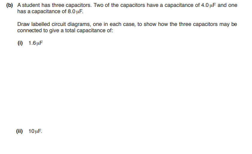 (b) A student has three capacitors. Two of the capacitors have a capacitance of 4.0 µF and one
has a capacitance of 8.0 µF.
Draw labelled circuit diagrams, one in each case, to show how the three capacitors may be
connected to give a total capacitance of:
(i) 1.6uF
(ii) 10µF.
